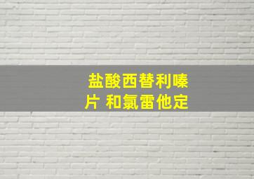 盐酸西替利嗪片 和氯雷他定